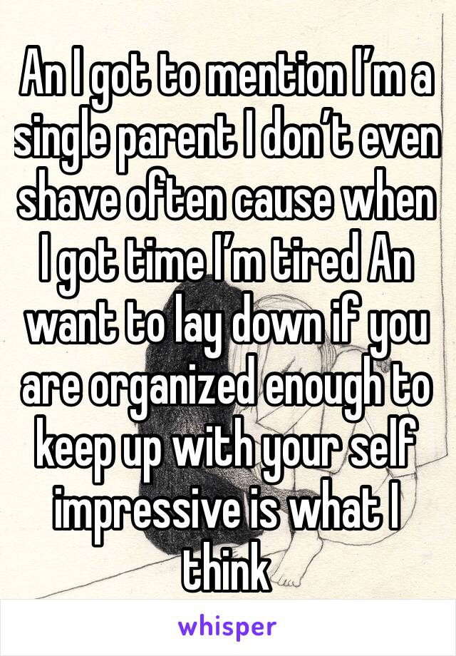 An I got to mention I’m a single parent I don’t even shave often cause when I got time I’m tired An want to lay down if you are organized enough to keep up with your self impressive is what I think 