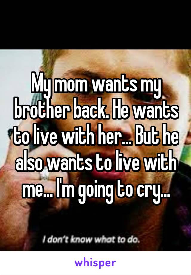 My mom wants my brother back. He wants to live with her... But he also wants to live with me... I'm going to cry...