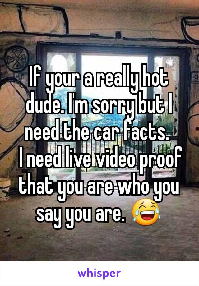 If your a really hot dude. I'm sorry but I need the car facts. 
 I need live video proof that you are who you say you are. 😂