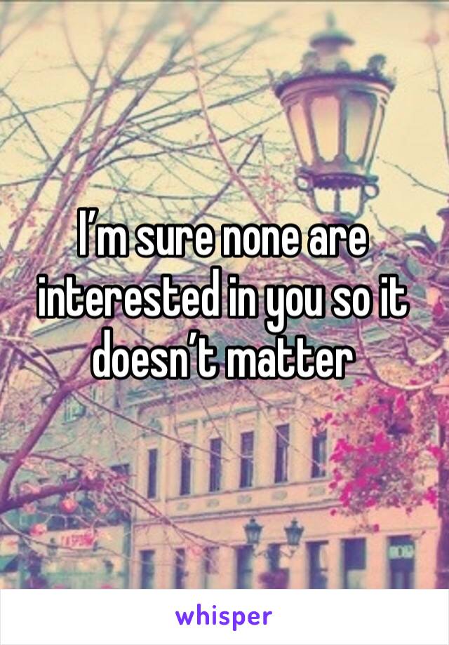 I’m sure none are interested in you so it doesn’t matter 