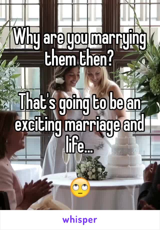 Why are you marrying them then? 

That's going to be an exciting marriage and life... 

🙄