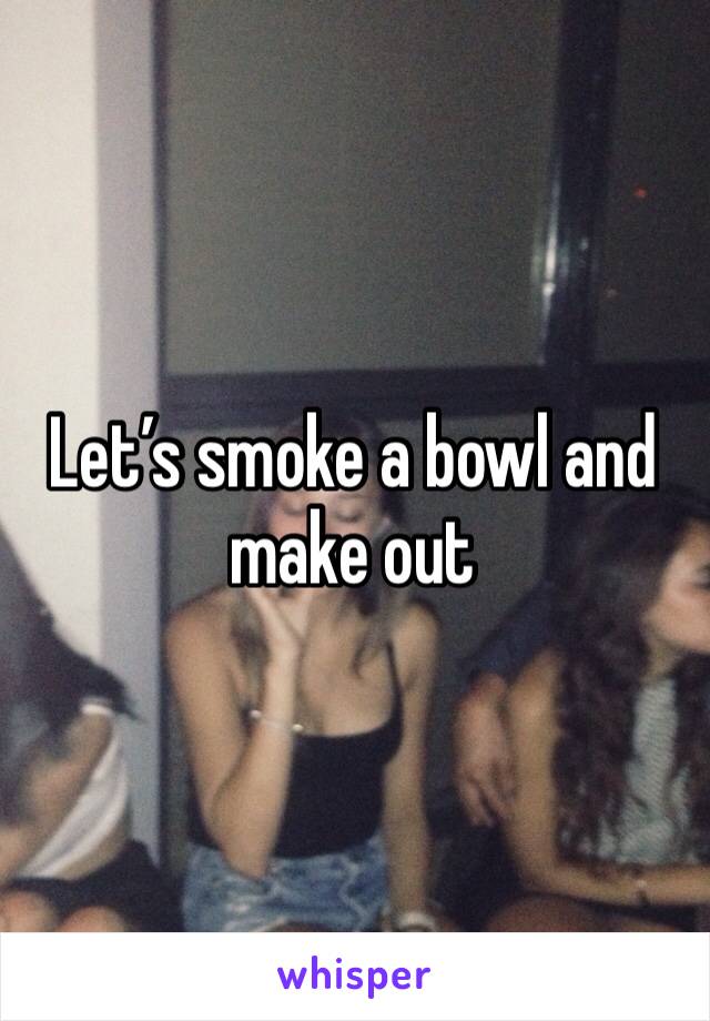 Let’s smoke a bowl and make out