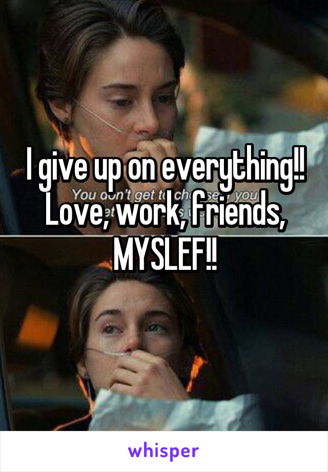 I give up on everything!!
Love, work, friends, MYSLEF!!
