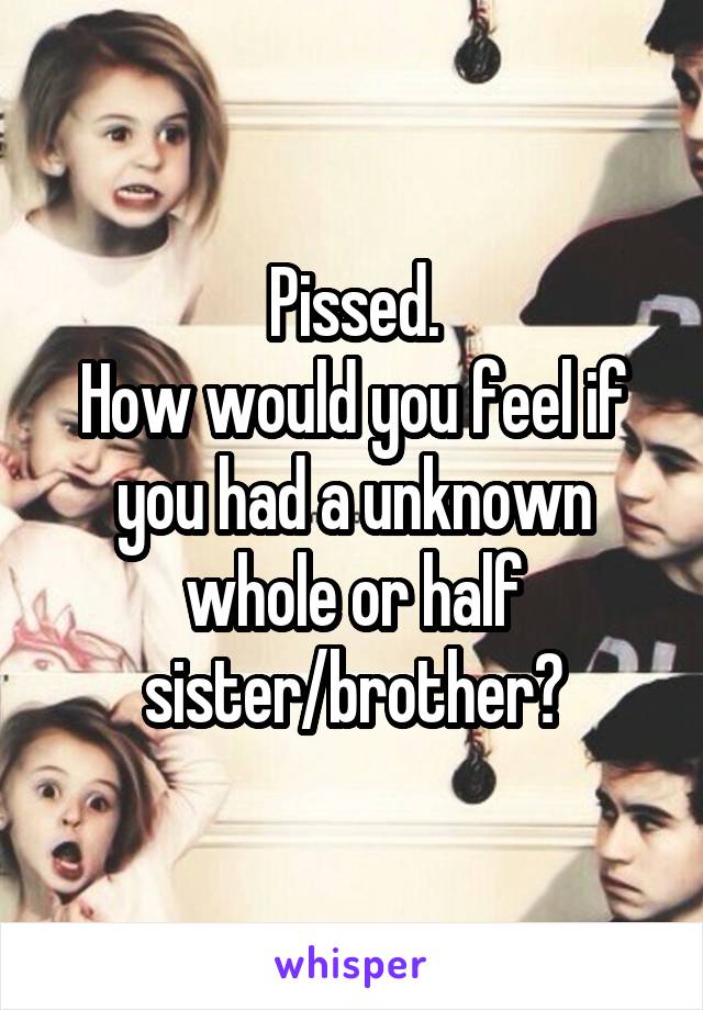 Pissed.
How would you feel if you had a unknown whole or half
sister/brother?