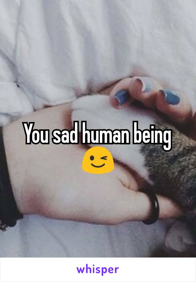 You sad human being😉