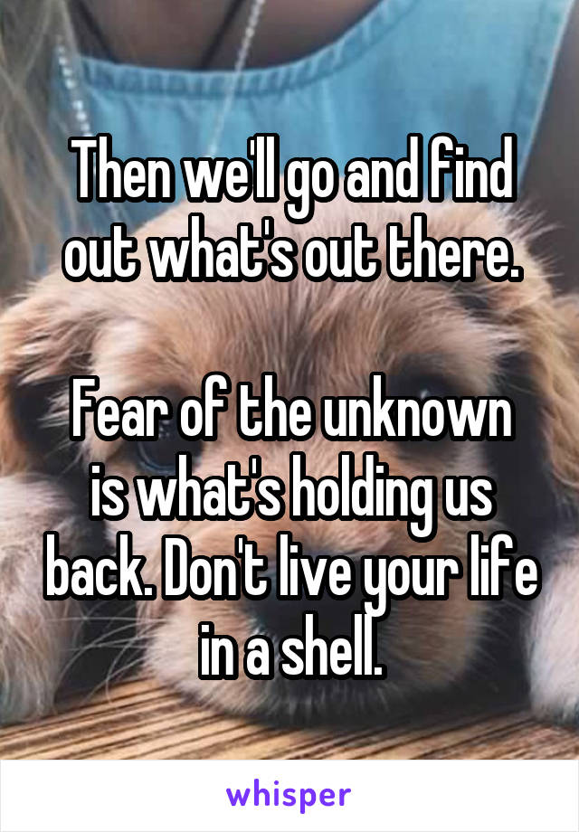 Then we'll go and find out what's out there.

Fear of the unknown is what's holding us back. Don't live your life in a shell.