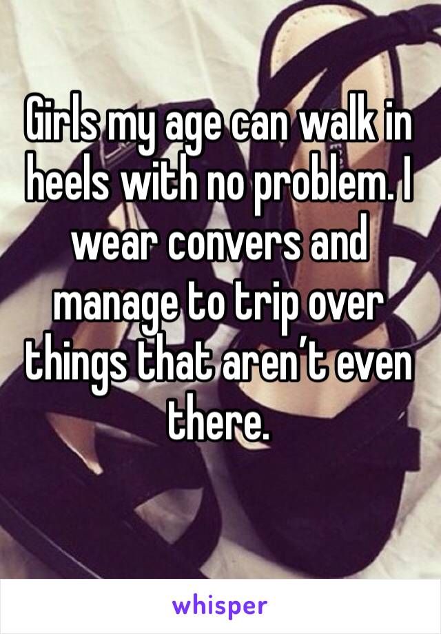 Girls my age can walk in heels with no problem. I wear convers and manage to trip over things that aren’t even there. 