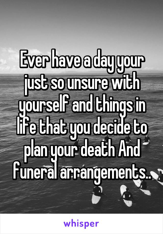 Ever have a day your just so unsure with yourself and things in life that you decide to plan your death And funeral arrangements..