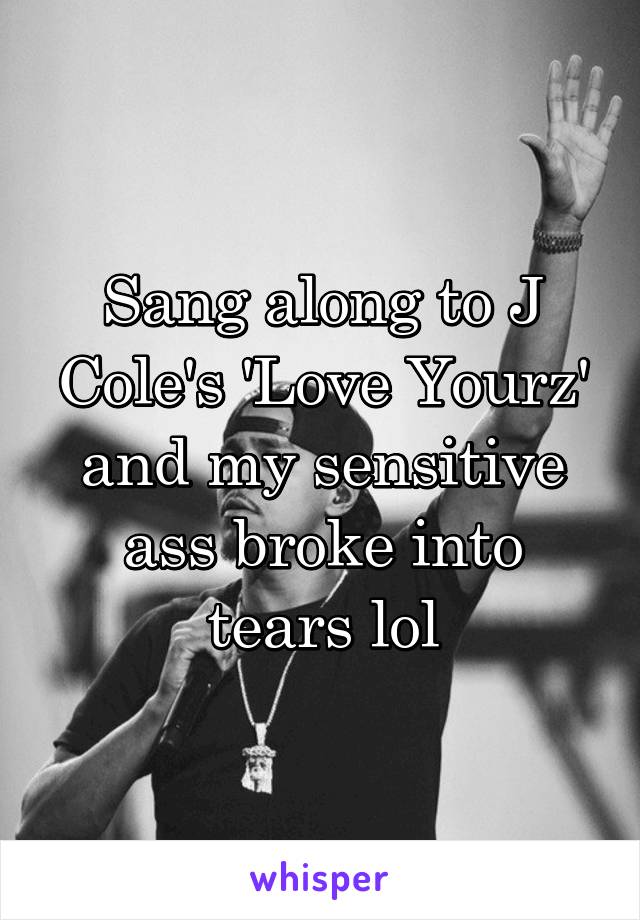 Sang along to J Cole's 'Love Yourz' and my sensitive ass broke into tears lol