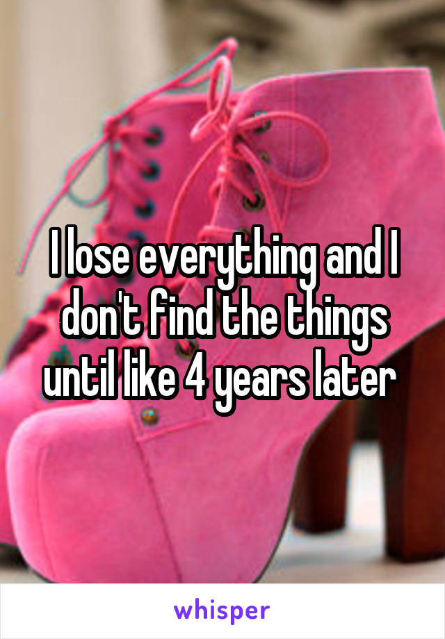I lose everything and I don't find the things until like 4 years later 