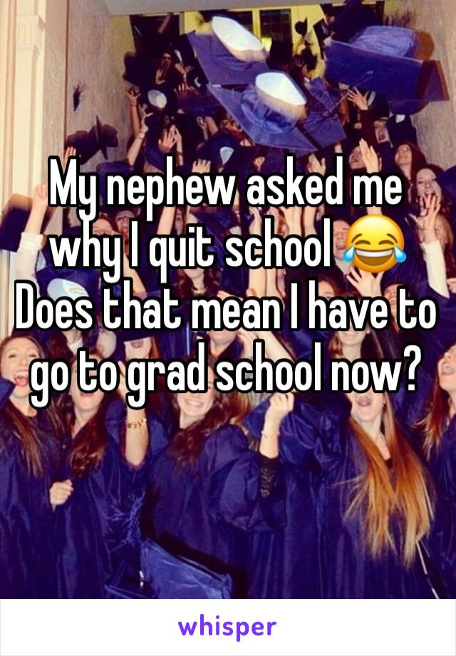 My nephew asked me why I quit school 😂 Does that mean I have to go to grad school now?