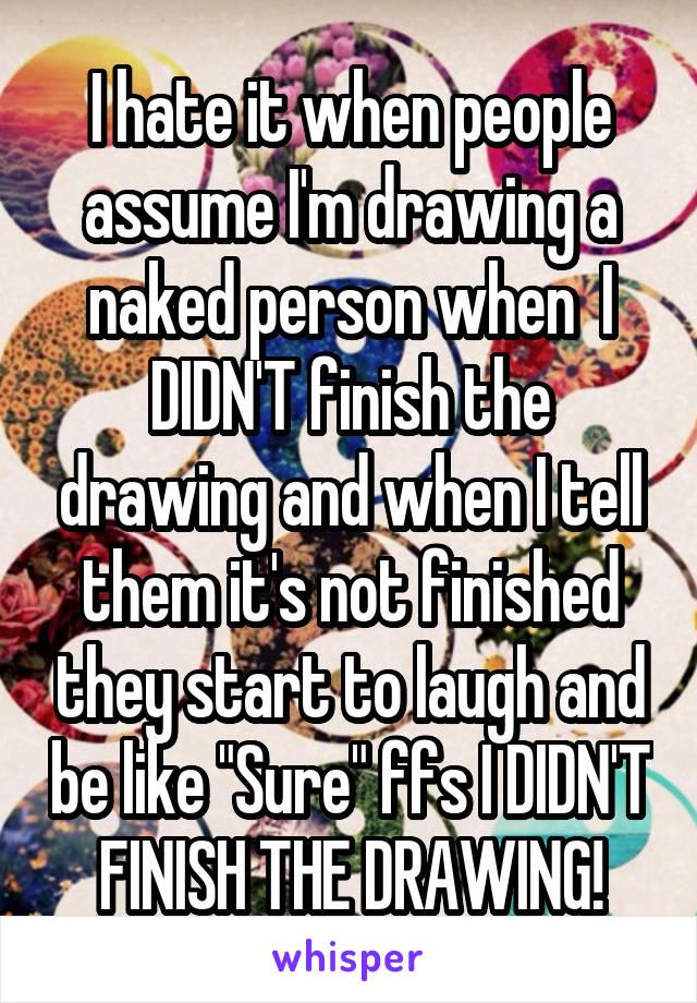 I hate it when people assume I'm drawing a naked person when  I DIDN'T finish the drawing and when I tell them it's not finished they start to laugh and be like "Sure" ffs I DIDN'T FINISH THE DRAWING!