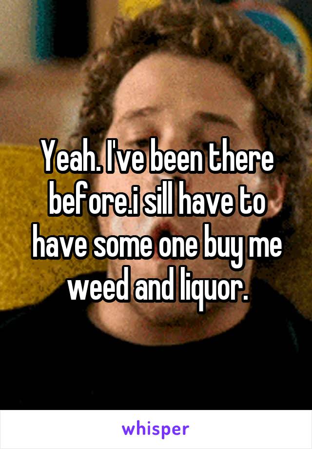 Yeah. I've been there before.i sill have to have some one buy me weed and liquor.