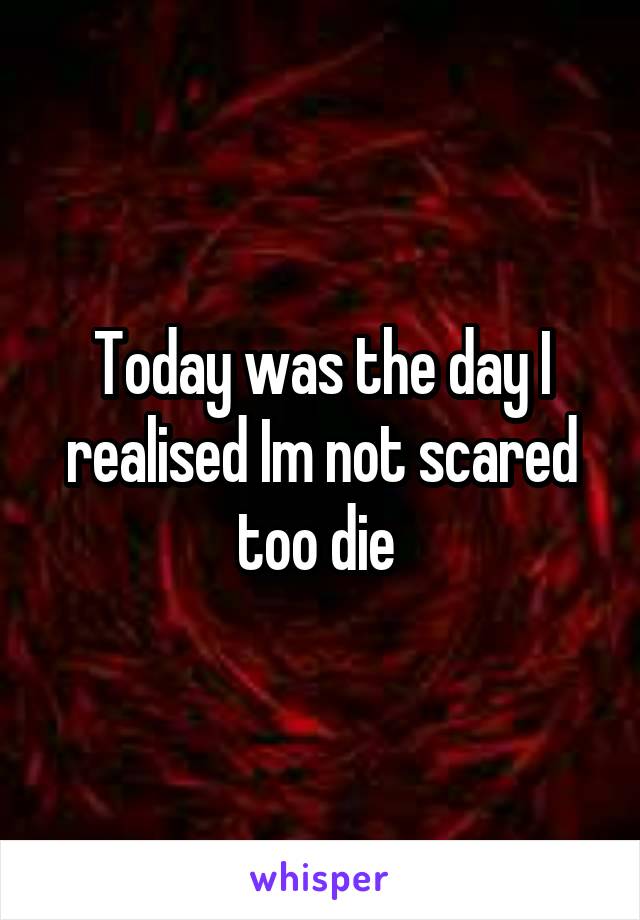 Today was the day I realised Im not scared too die 