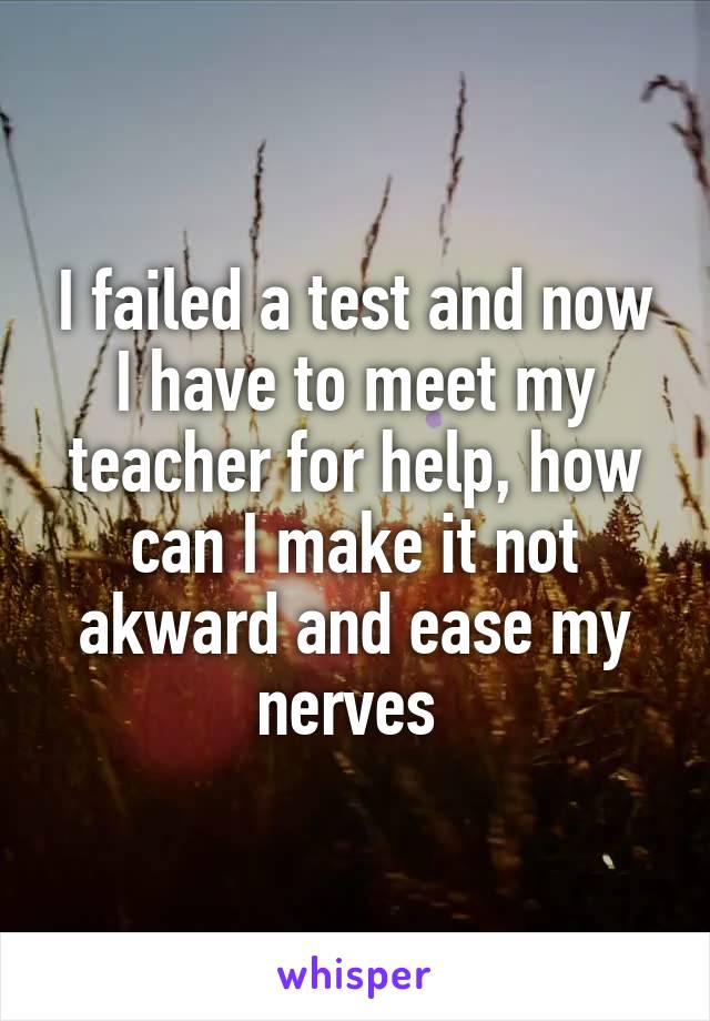 I failed a test and now I have to meet my teacher for help, how can I make it not akward and ease my nerves 