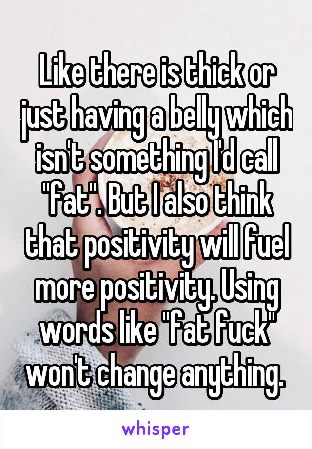 Like there is thick or just having a belly which isn't something I'd call "fat". But I also think that positivity will fuel more positivity. Using words like "fat fuck" won't change anything. 
