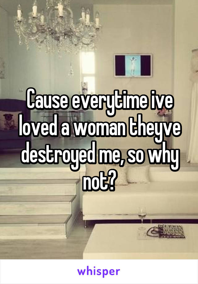 Cause everytime ive loved a woman theyve destroyed me, so why not?