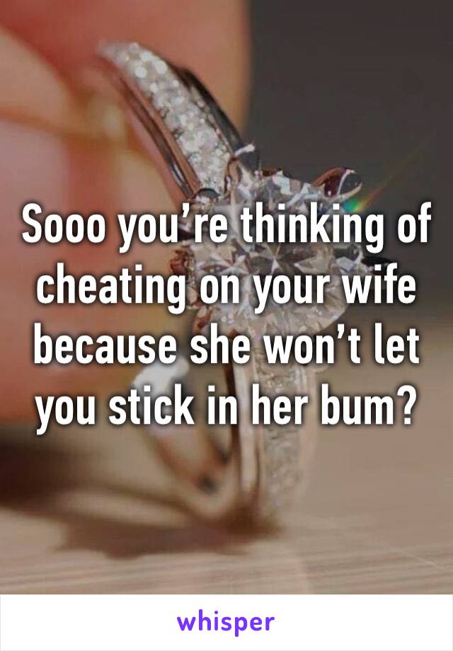 Sooo you’re thinking of cheating on your wife because she won’t let you stick in her bum?