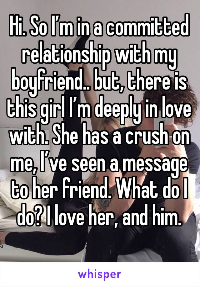 Hi. So I’m in a committed relationship with my boyfriend.. but, there is this girl I’m deeply in love with. She has a crush on me, I’ve seen a message to her friend. What do I do? I love her, and him.