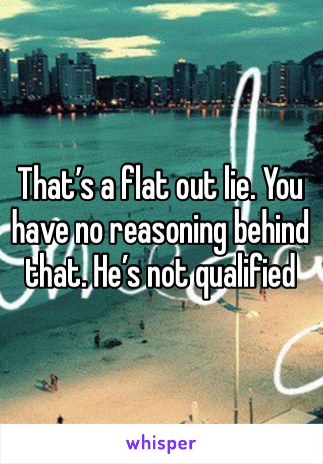 That’s a flat out lie. You have no reasoning behind that. He’s not qualified 