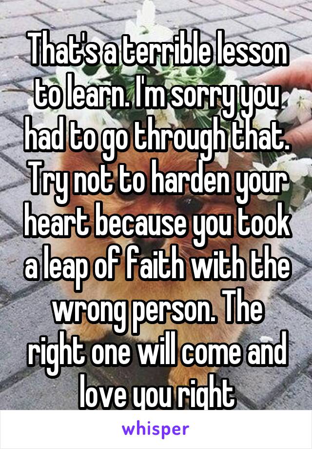 That's a terrible lesson to learn. I'm sorry you had to go through that. Try not to harden your heart because you took a leap of faith with the wrong person. The right one will come and love you right
