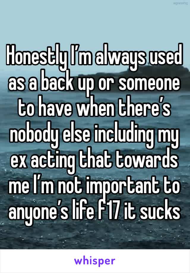 Honestly I’m always used as a back up or someone to have when there’s nobody else including my ex acting that towards me I’m not important to anyone’s life f17 it sucks 