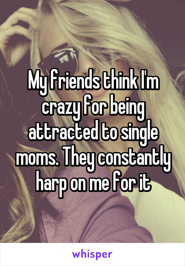 My friends think I'm crazy for being attracted to single moms. They constantly harp on me for it