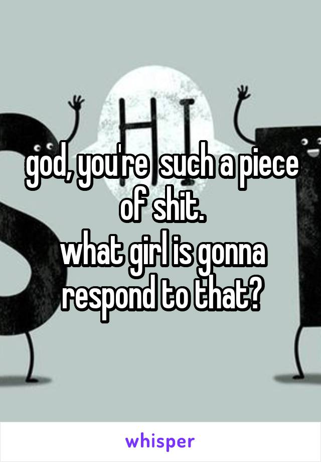 god, you're  such a piece of shit.
what girl is gonna respond to that?