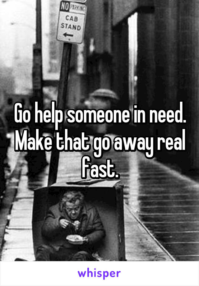 Go help someone in need. Make that go away real fast.