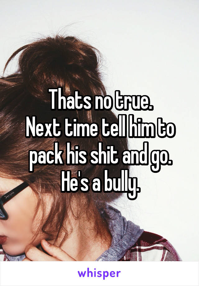 Thats no true.
Next time tell him to pack his shit and go.
He's a bully.