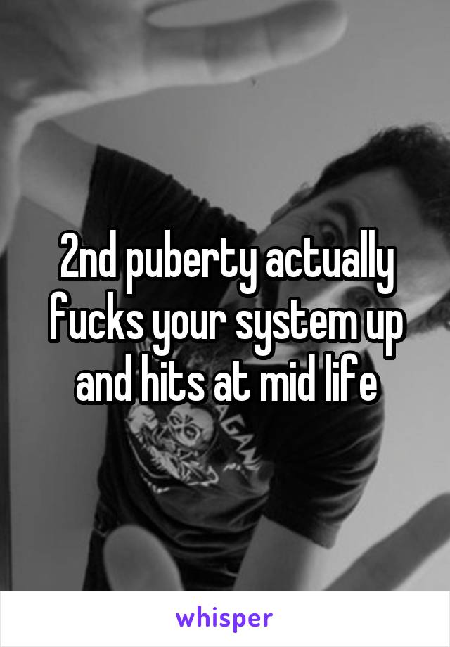 2nd puberty actually fucks your system up and hits at mid life