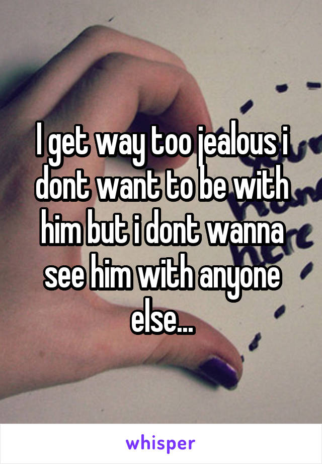 I get way too jealous i dont want to be with him but i dont wanna see him with anyone else...