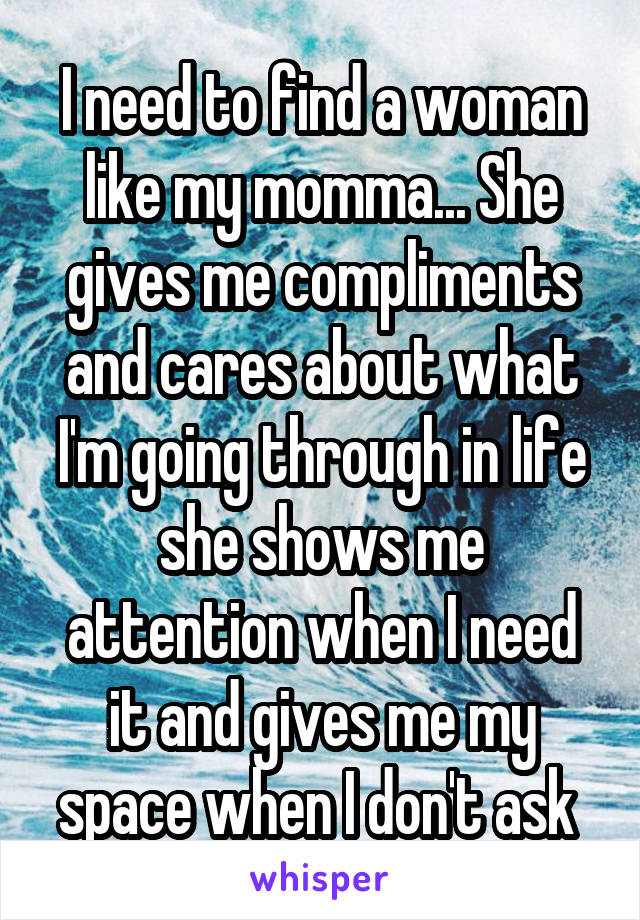 I need to find a woman like my momma... She gives me compliments and cares about what I'm going through in life she shows me attention when I need it and gives me my space when I don't ask 