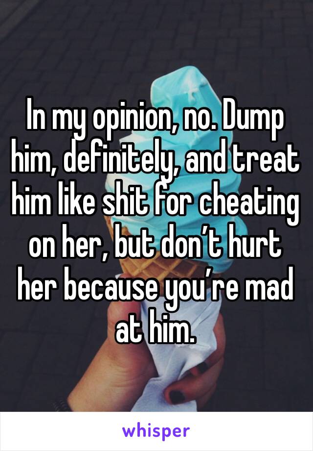 In my opinion, no. Dump him, definitely, and treat him like shit for cheating on her, but don’t hurt her because you’re mad at him. 