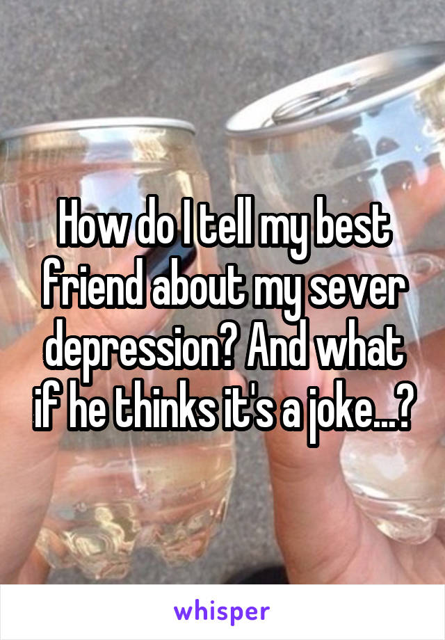 How do I tell my best friend about my sever depression? And what if he thinks it's a joke...?