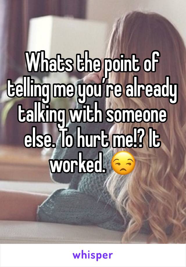 Whats the point of telling me you’re already talking with someone else. To hurt me!? It worked. 😒