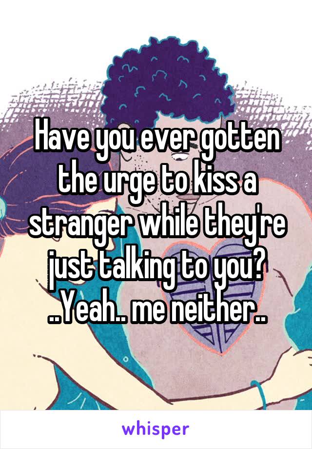 Have you ever gotten the urge to kiss a stranger while they're just talking to you?
..Yeah.. me neither..