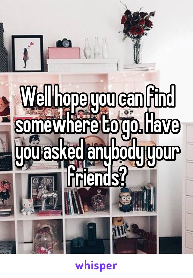 Well hope you can find somewhere to go. Have you asked anybody your friends?