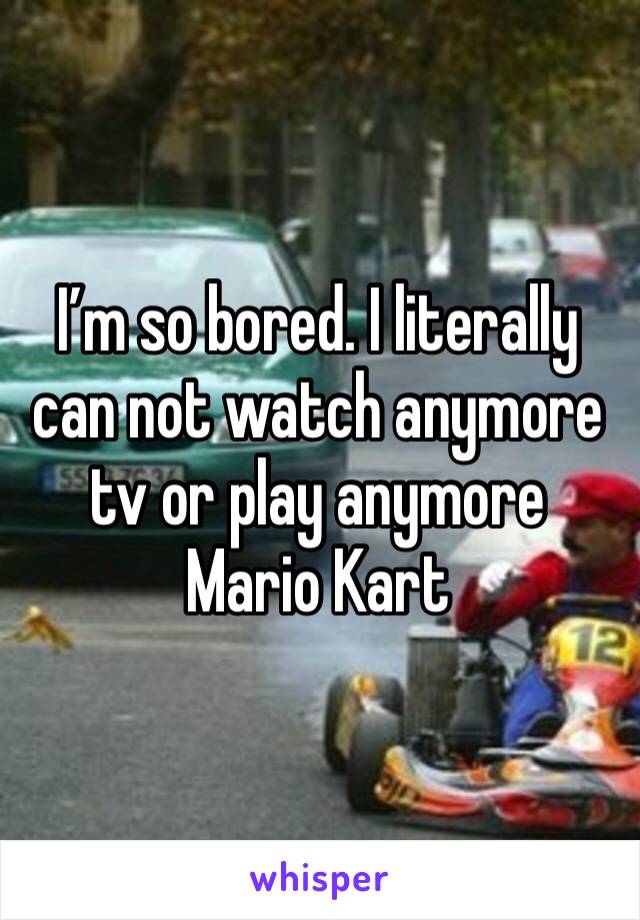 I’m so bored. I literally can not watch anymore tv or play anymore Mario Kart