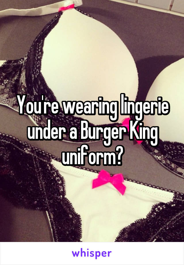 You're wearing lingerie under a Burger King uniform?