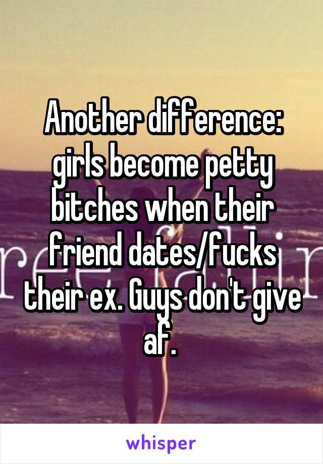Another difference: girls become petty bitches when their friend dates/fucks their ex. Guys don't give af. 