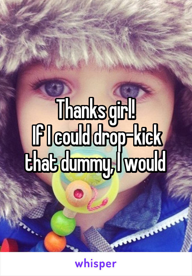 Thanks girl! 
If I could drop-kick that dummy, I would 