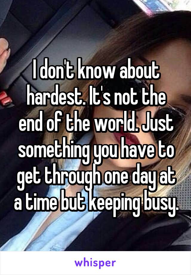 I don't know about hardest. It's not the end of the world. Just something you have to get through one day at a time but keeping busy.