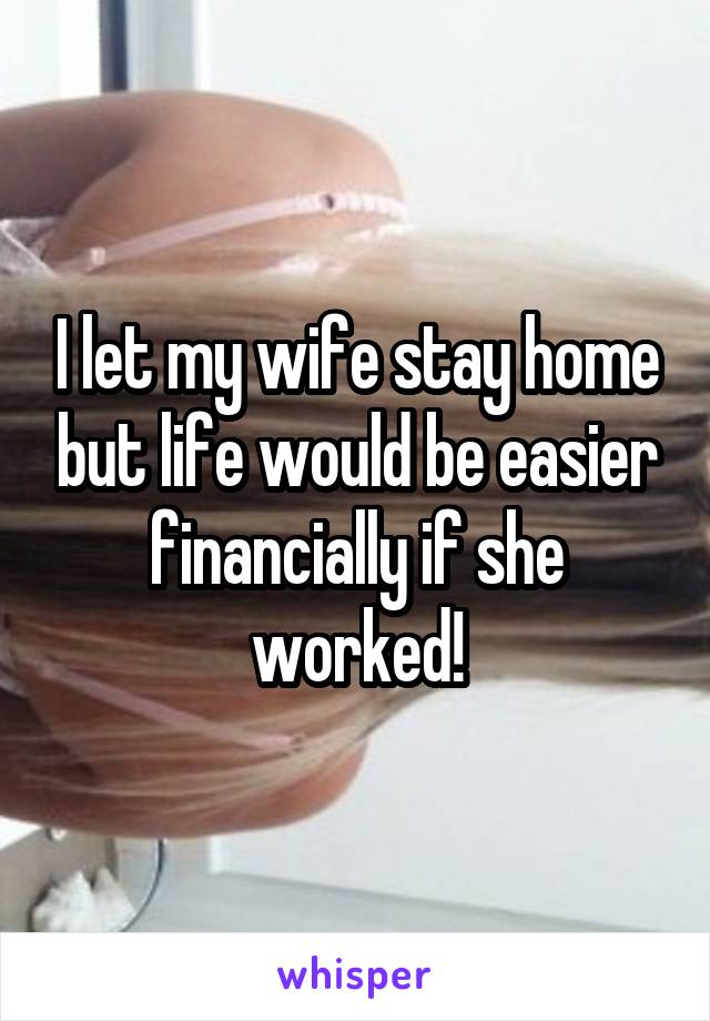 I let my wife stay home but life would be easier financially if she worked!