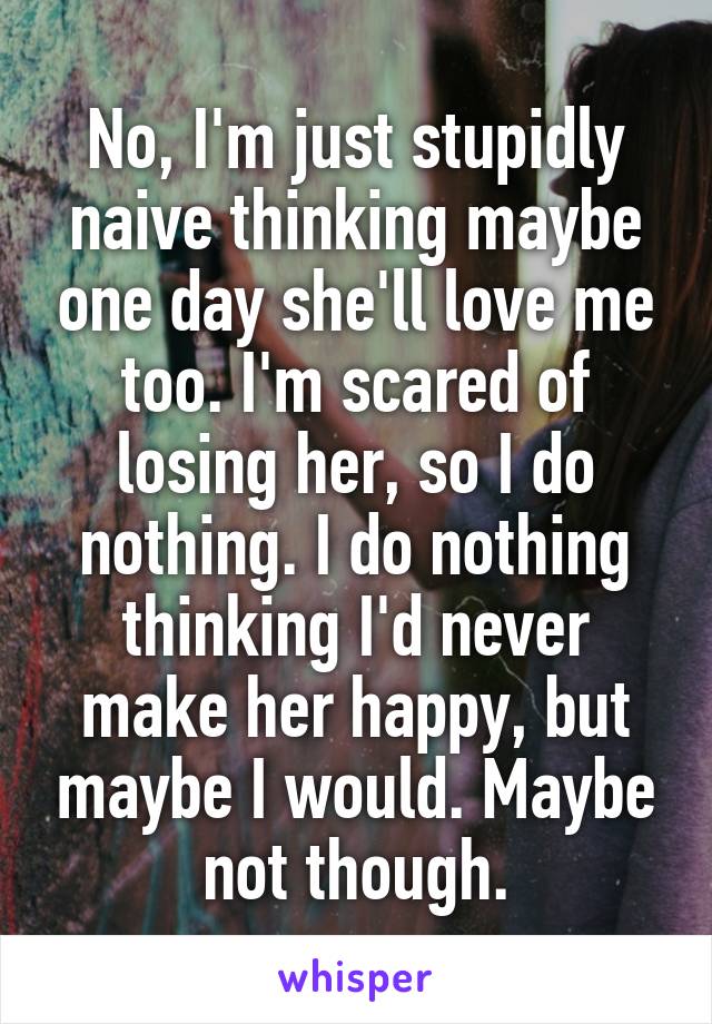 No, I'm just stupidly naive thinking maybe one day she'll love me too. I'm scared of losing her, so I do nothing. I do nothing thinking I'd never make her happy, but maybe I would. Maybe not though.