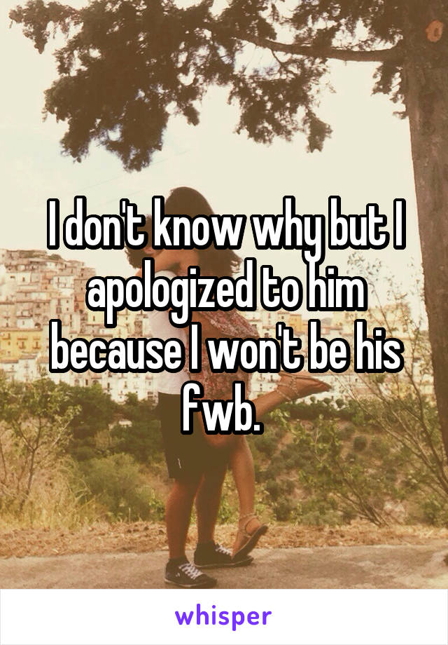 I don't know why but I apologized to him because I won't be his fwb. 