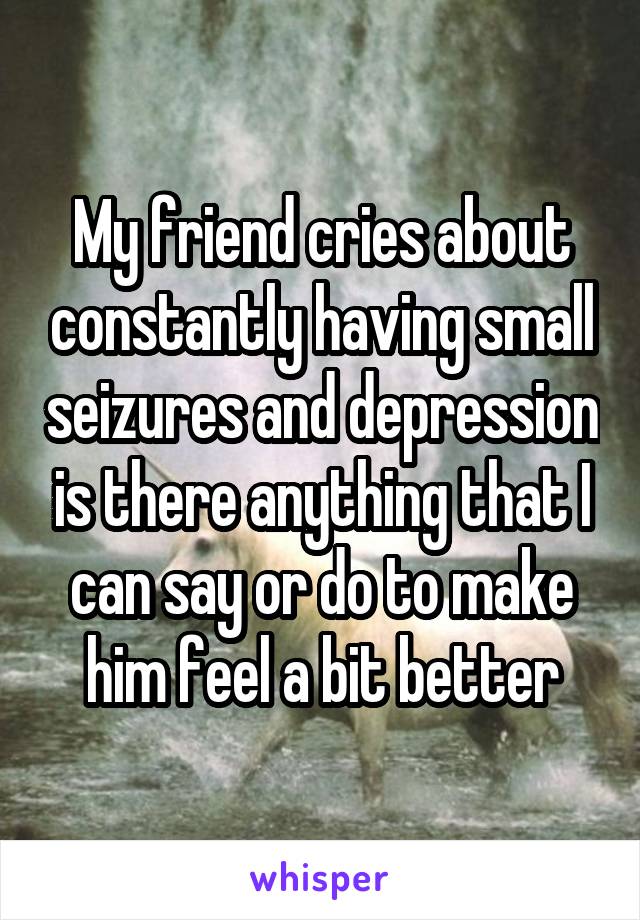 My friend cries about constantly having small seizures and depression is there anything that I can say or do to make him feel a bit better