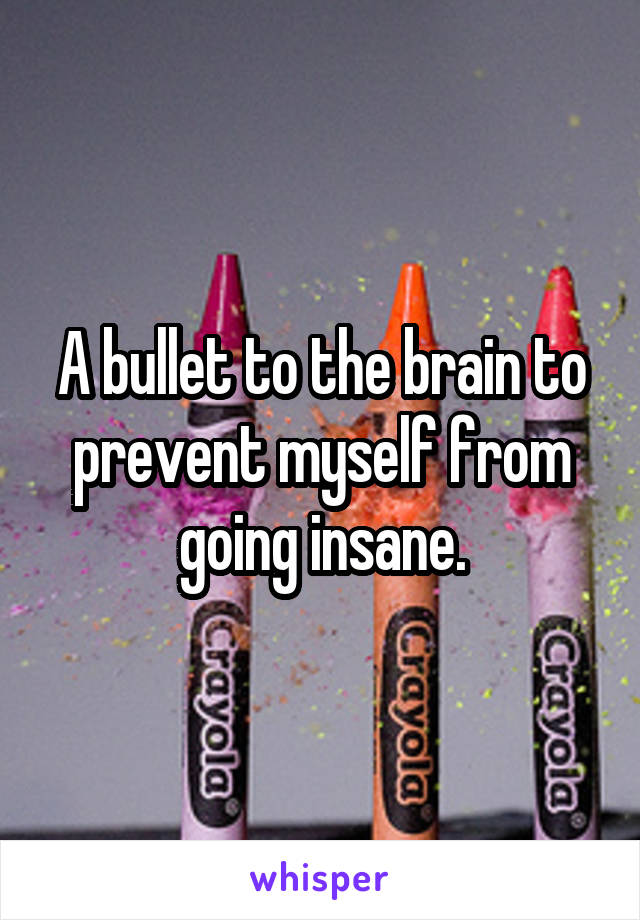 A bullet to the brain to prevent myself from going insane.