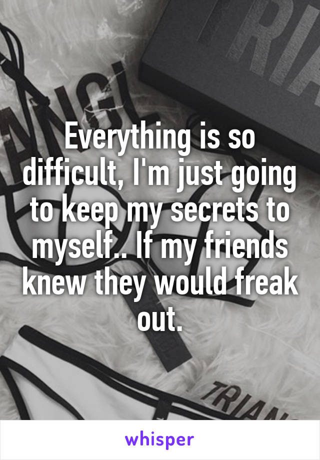 Everything is so difficult, I'm just going to keep my secrets to myself.. If my friends knew they would freak out.