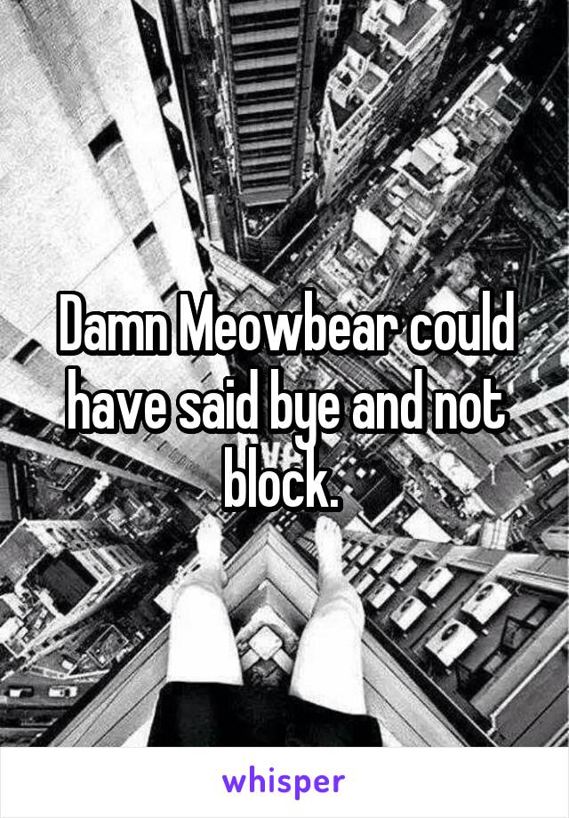 Damn Meowbear could have said bye and not block. 